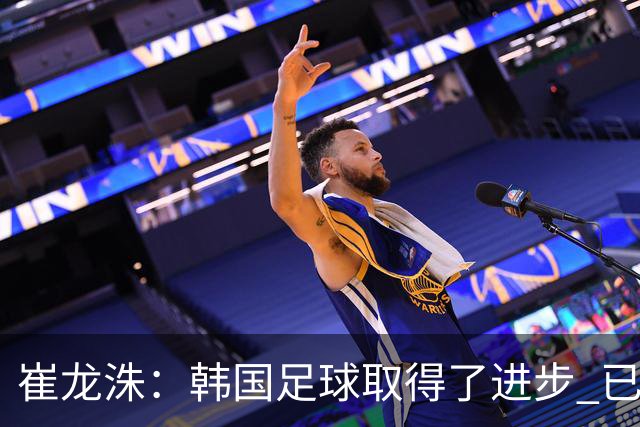 崔龙洙：韩国足球取得了进步 已跻身世界先进国家之列